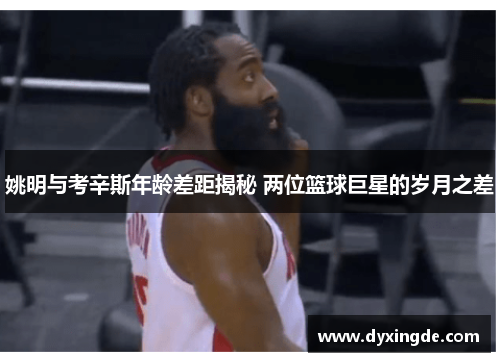姚明与考辛斯年龄差距揭秘 两位篮球巨星的岁月之差