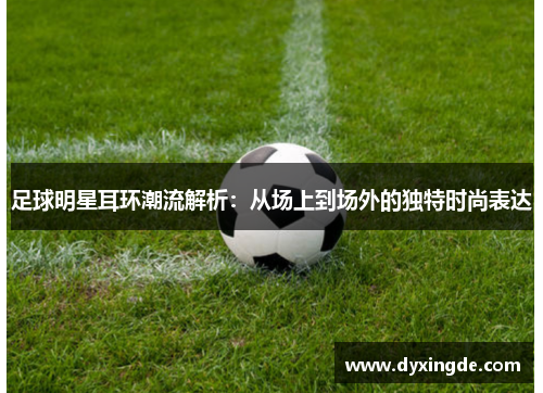足球明星耳环潮流解析：从场上到场外的独特时尚表达