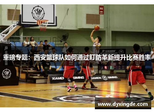 重磅专题：西安篮球队如何通过盯防革新提升比赛胜率