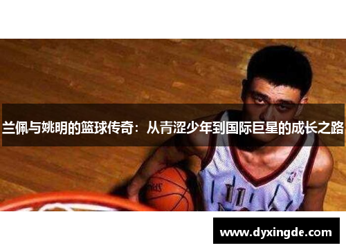 兰佩与姚明的篮球传奇：从青涩少年到国际巨星的成长之路