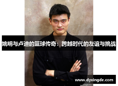 姚明与卢迪的篮球传奇：跨越时代的友谊与挑战
