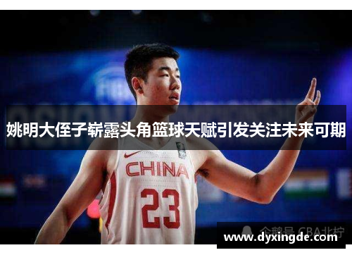 姚明大侄子崭露头角篮球天赋引发关注未来可期