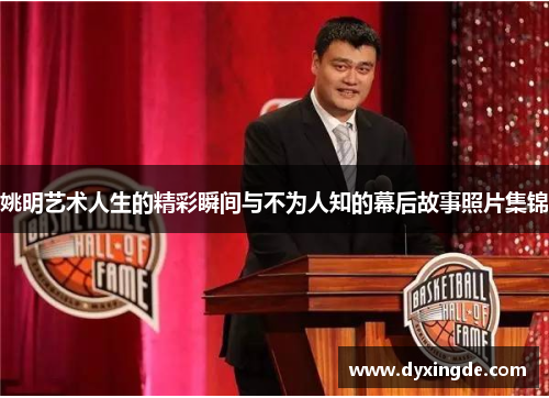 姚明艺术人生的精彩瞬间与不为人知的幕后故事照片集锦