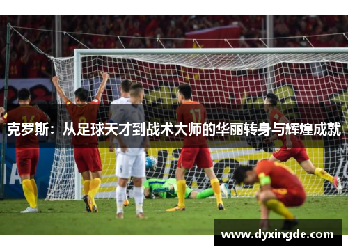 克罗斯：从足球天才到战术大师的华丽转身与辉煌成就