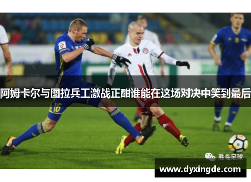 阿姆卡尔与图拉兵工激战正酣谁能在这场对决中笑到最后